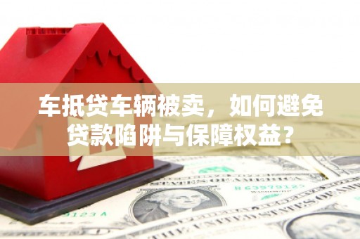 黔西南车抵贷车辆被卖，如何避免贷款陷阱与保障权益？