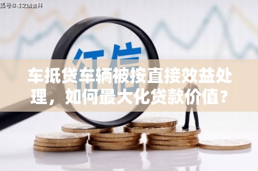 贵州车抵贷车辆被按直接效益处理，如何最大化贷款价值？