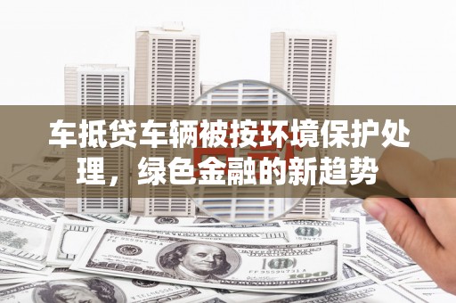 安吉车抵贷车辆被按环境保护处理，绿色金融的新趋势