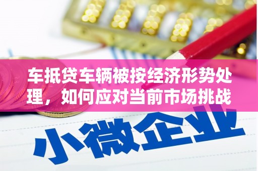 恭城车抵贷车辆被按经济形势处理，如何应对当前市场挑战？