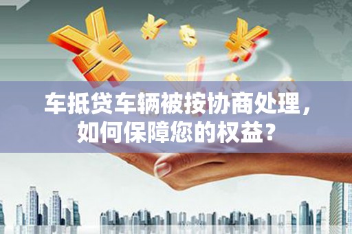 莒县车抵贷车辆被按协商处理，如何保障您的权益？