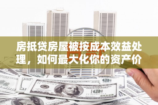 宜州房抵贷房屋被按成本效益处理，如何最大化你的资产价值？