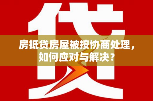 云阳房抵贷房屋被按协商处理，如何应对与解决？